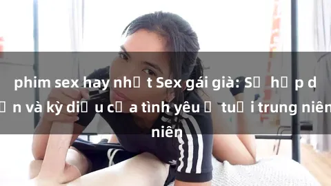 phim sex hay nhất Sex gái già: Sự hấp dẫn và kỳ diệu của tình yêu ở tuổi trung niên