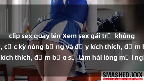 clip sex quay lén Xem sex gái trẻ không che hấp dẫn nhất, cực kỳ nóng bỏng và đầy kích thích, đảm bảo sẽ làm hài lòng mọi người!