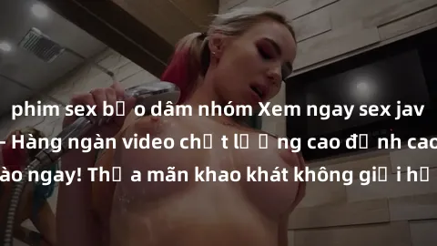 phim sex bạo dâm nhóm Xem ngay sex jav full HD miễn phí - Hàng ngàn video chất lượng cao đỉnh cao chỉ cần click vào ngay! Thỏa mãn khao khát không giới hạn, đón chờ những trải nghiệm mới lạ!