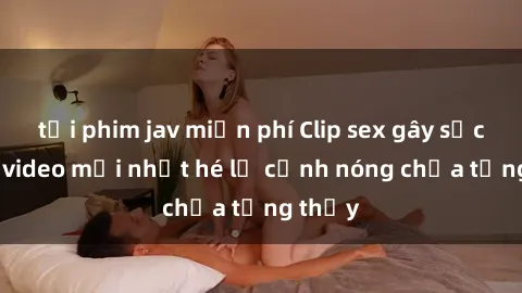 tải phim jav miễn phí Clip sex gây sốc: Loạt video mới nhất hé lộ cảnh nóng chưa từng thấy