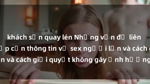 khách sạn quay lén Những vấn đề liên quan đến việc tiếp cận thông tin về sex người lớn và cách giải quyết không gây ảnh hưởng đến trẻ em
