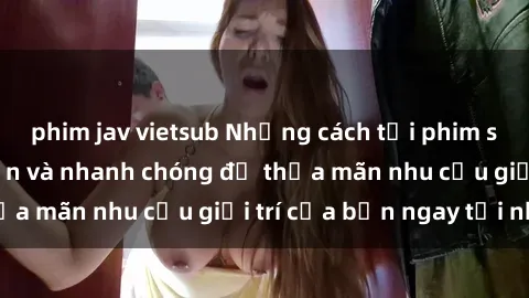 phim jav vietsub Những cách tải phim sex về máy đơn giản và nhanh chóng để thỏa mãn nhu cầu giải trí của bạn ngay tại nhà