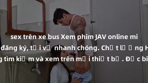 sex trên xe bus Xem phim JAV online miễn phí không cần đăng ký, tải về nhanh chóng. Chất lượng HD, dễ dàng tìm kiếm và xem trên mọi thiết bị. Đặc biệt, không quảng cáo làm phiền.