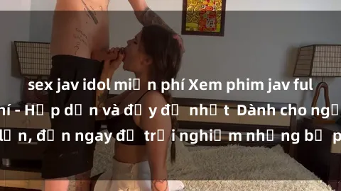 sex jav idol miễn phí Xem phim jav full HD online miễn phí - Hấp dẫn và đầy đủ nhất  Dành cho người lớn, đến ngay để trải nghiệm những bộ phim hấp dẫn và hấp dẫn.