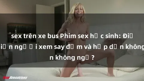 sex trên xe bus Phim sex học sinh: Điều gì khiến người xem say đắm và hấp dẫn không ngờ?