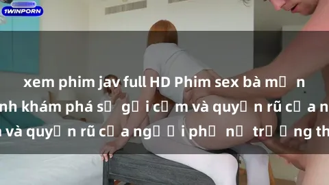 xem phim jav full HD Phim sex bà mẹ nóng bỏng: Hành trình khám phá sự gợi cảm và quyến rũ của người phụ nữ trưởng thành.