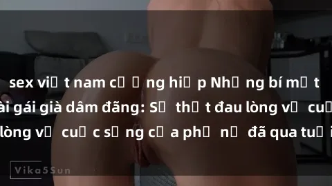 sex việt nam cưỡng hiếp Những bí mật đằng sau vẻ ngoài gái già dâm đãng: Sự thật đau lòng về cuộc sống của phụ nữ đã qua tuổi thanh xuân
