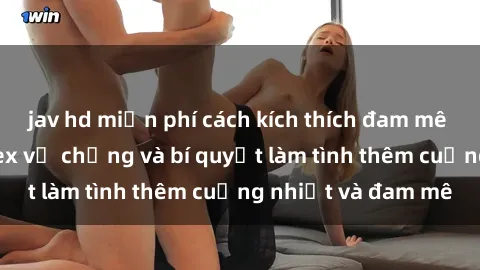 jav hd miễn phí cách kích thích đam mê trong hôn nhân: Sex vợ chồng và bí quyết làm tình thêm cuồng nhiệt và đam mê