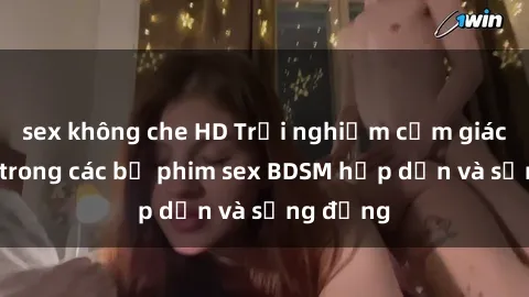 sex không che HD Trải nghiệm cảm giác mới lạ trong các bộ phim sex BDSM hấp dẫn và sống động
