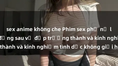 sex anime không che Phim sex phụ nữ lớn tuổi: Sức hút đằng sau vẻ đẹp trưởng thành và kinh nghiệm tình dục không giới hạn