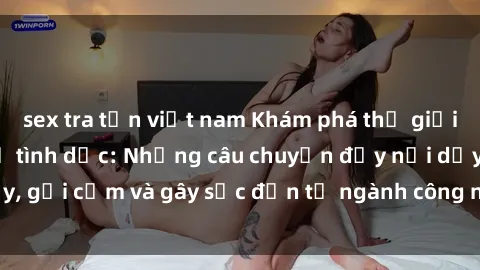 sex tra tấn việt nam Khám phá thế giới của phim sex nô lệ tình dục: Những câu chuyện đầy nổi dậy, gợi cảm và gây sốc đến từ ngành công nghiệp giải trí đen tối