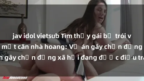 jav idol vietsub Tìm thấy gái bị trói và bị hiếp dâm trong một căn nhà hoang: Vụ án gây chấn động xã hội đang được điều tra vào.
