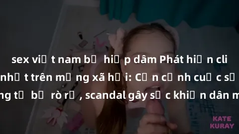 sex việt nam bị hiếp dâm Phát hiện clip sex quay lén hot nhất trên mạng xã hội: Cận cảnh cuộc sống riêng tư bị rò rỉ, scandal gây sốc khiến dân mạng không khỏi bàng hoàng
