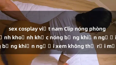 sex cosplay việt nam Clip nóng phòng tắm gây sốt: Cận cảnh khoảnh khắc nóng bỏng khiến người xem không thể rời mắt