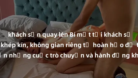khách sạn quay lén Bí mật tại khách sạn: Phòng quay lén khép kín, không gian riêng tư hoàn hảo để thực hiện những cuộc trò chuyện và hành động không bị người khác phát hiện.
