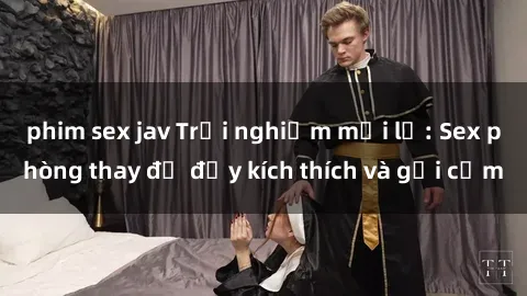 phim sex jav Trải nghiệm mới lạ: Sex phòng thay đồ đầy kích thích và gợi cảm