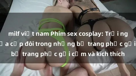 milf việt nam Phim sex cosplay: Trải nghiệm tuyệt vời của cặp đôi trong những bộ trang phục gợi cảm và kích thích