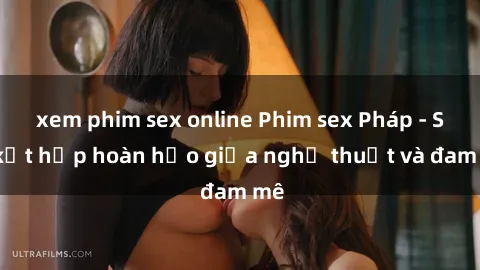 xem phim sex online Phim sex Pháp - Sự kết hợp hoàn hảo giữa nghệ thuật và đam mê