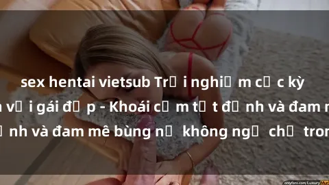 sex hentai vietsub Trải nghiệm cực kỳ thú vị khi làm tình với gái đẹp - Khoái cảm tột đỉnh và đam mê bùng nổ không ngờ chỉ trong một đêm!