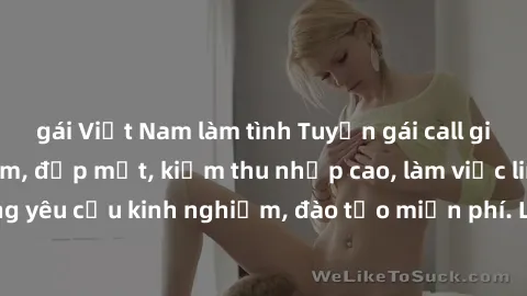 gái Việt Nam làm tình Tuyển gái call girl Việt Nam gợi cảm, đẹp mắt, kiếm thu nhập cao, làm việc linh hoạt, không yêu cầu kinh nghiệm, đào tạo miễn phí. Liên hệ ngay để biết thêm chi tiết!