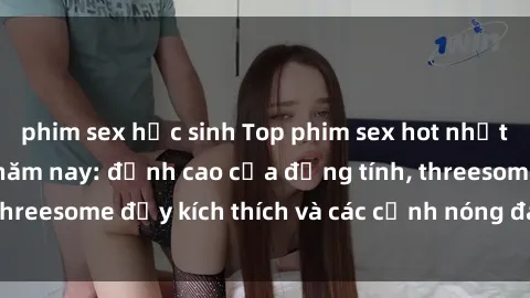 phim sex học sinh Top phim sex hot nhất không thể bỏ lỡ năm nay: đỉnh cao của đồng tính, threesome đầy kích thích và các cảnh nóng đang gây sốt!