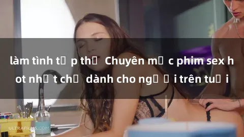 làm tình tập thể Chuyên mục phim sex hot nhất chỉ dành cho người trên tuổi
