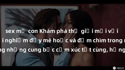sex mẹ con Khám phá thế giới mới với sex người lớn: trải nghiệm đầy mê hoặc và đắm chìm trong những cung bậc cảm xúc tột cùng, hứng khởi và cuốn hút.
