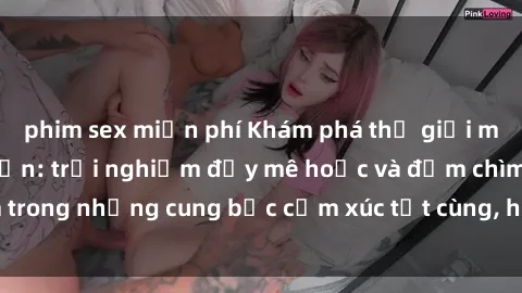 phim sex miễn phí Khám phá thế giới mới với sex người lớn: trải nghiệm đầy mê hoặc và đắm chìm trong những cung bậc cảm xúc tột cùng, hứng khởi và cuốn hút.
