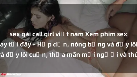 sex gái call girl việt nam Xem phim sex miễn phí online ngay tại đây – Hấp dẫn, nóng bỏng và đầy lôi cuốn, thỏa mãn mọi người và thú vui của bạn!