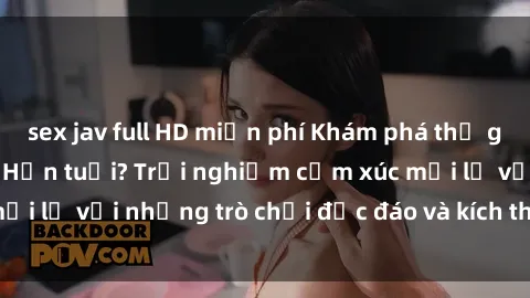 sex jav full HD miễn phí Khám phá thế giới sex trực tuyến: Hơn tuổi? Trải nghiệm cảm xúc mới lạ với những trò chơi độc đáo và kích thích người lớn