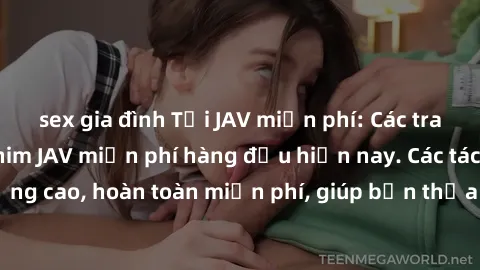 sex gia đình Tải JAV miễn phí: Các trang web cung cấp phim JAV miễn phí hàng đầu hiện nay. Các tác phẩm chất lượng cao, hoàn toàn miễn phí, giúp bạn thỏa mãn niềm đam mê mà không tốn kém.