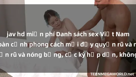 jav hd miễn phí Danh sách sex Việt Nam không che - Ảnh toàn cảnh phong cách mới đầy quyến rũ và nóng bỏng, cực kỳ hấp dẫn, không thể bỏ qua!