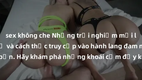 sex không che Những trải nghiệm mới lạ với sex tập thể và cách thức truy cập vào hành lang đam mê của bạn. Hãy khám phá những khoái cảm đầy kích thích với tập thể hấp dẫn!