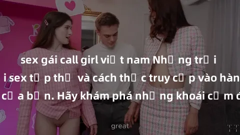 sex gái call girl việt nam Những trải nghiệm mới lạ với sex tập thể và cách thức truy cập vào hành lang đam mê của bạn. Hãy khám phá những khoái cảm đầy kích thích với tập thể hấp dẫn!