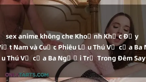 sex anime không che Khoảnh Khắc Đầy Kịch Tính: Sex  Việt Nam và Cuộc Phiêu Lưu Thú Vị của Ba Người Trẻ Trong Đêm Say Đắm