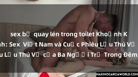 sex bị quay lén trong toilet Khoảnh Khắc Đầy Kịch Tính: Sex  Việt Nam và Cuộc Phiêu Lưu Thú Vị của Ba Người Trẻ Trong Đêm Say Đắm