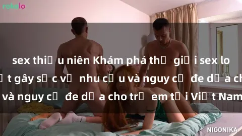 sex thiếu niên Khám phá thế giới sex loli Việt Nam: Sự thật gây sốc về nhu cầu và nguy cơ đe dọa cho trẻ em tại Việt Nam