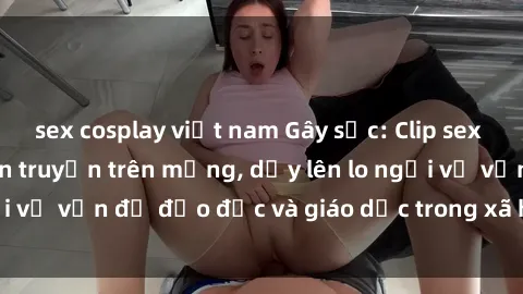 sex cosplay việt nam Gây sốc: Clip sex mẹ con Việt Nam lan truyền trên mạng, dấy lên lo ngại về vấn đề đạo đức và giáo dục trong xã hội hiện nay.