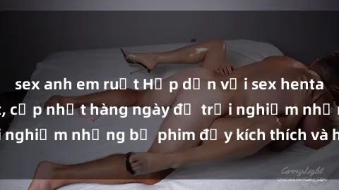 sex anh em ruột Hấp dẫn với sex hentai vietsub mới nhất, cập nhật hàng ngày để trải nghiệm những bộ phim đầy kích thích và hấp dẫn.