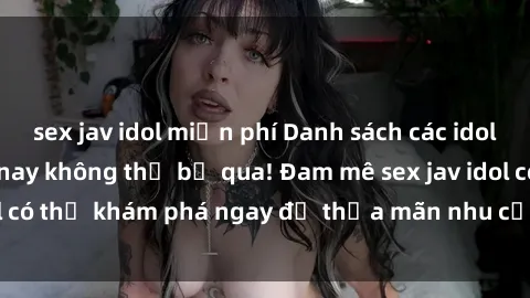 sex jav idol miễn phí Danh sách các idol JAV hot nhất hiện nay không thể bỏ qua! Đam mê sex jav idol có thể khám phá ngay để thỏa mãn nhu cầu giải trí của mình!