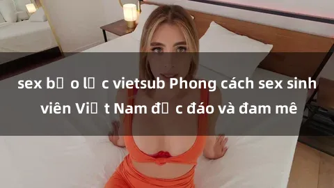 sex bạo lực vietsub Phong cách sex sinh viên Việt Nam độc đáo và đam mê